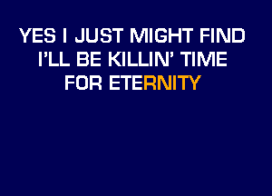 YES I JUST MIGHT FIND
I'LL BE KILLIN' TIME
FOR ETERNITY