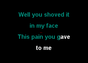 Well you shoved it

in my face

This paih you gave

to me