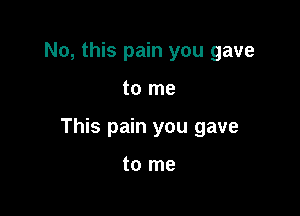 No, this pain you gave

to me

This pain you gave

to me