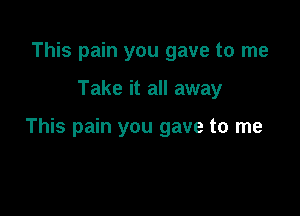 This pain you gave to me

Take it all away

This pain you gave to me