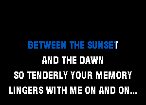 BETWEEN THE SUNSET
AND THE DAWN
SO TEHDERLY YOUR MEMORY
LINGERS WITH ME ON AND ON...