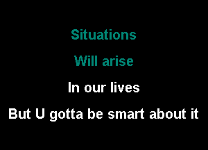 Situations
Will arise

In our lives

But U gotta be smart about it