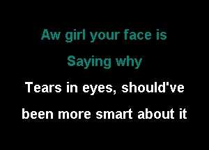 Aw girl your face is

Saying why

Tears in eyes, should've

been more smart about it