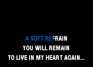 A SOFT REFRAIH
YOU WILL REMAIN
TO LIVE IN MY HEART AGAIN...