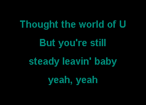 Thought the world of U

But you're still

steady leavin' baby

yeah,yeah