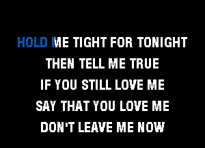 HOLD ME TIGHT FOR TONIGHT
THEN TELL ME TRUE
IF YOU STILL LOVE ME
SAY THAT YOU LOVE ME
DON'T LEAVE ME NOW