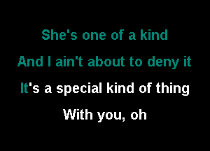 She's one of a kind

And I ain't about to deny it

It's a special kind of thing
With you, oh