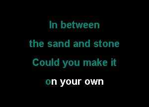 In between

the sand and stone

Could you make it

on your own