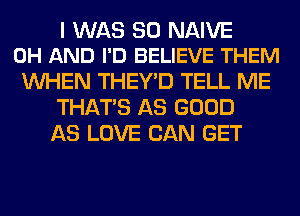 I WAS 30 NAIVE
0H AND I'D BELIEVE THEM

WHEN THEY'D TELL ME
THAT'S AS GOOD
AS LOVE CAN GET