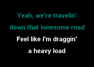 Yeah, we're travelin'

down that lonesome road

Feel like I'm draggin'

a heavy load