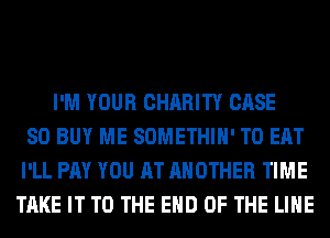 I'M YOUR CHARITY CASE
SO BUY ME SOMETHIH' TO EAT
I'LL PAY YOU AT ANOTHER TIME
TAKE IT TO THE END OF THE LINE