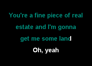 You're a fine piece of real

estate and I'm gonna

get me some land
Oh, yeah