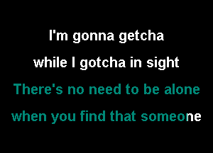 I'm gonna getcha
while I gotcha in sight
There's no need to be alone

when you find that someone