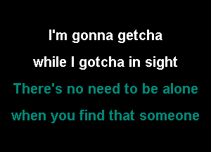 I'm gonna getcha
while I gotcha in sight
There's no need to be alone

when you find that someone