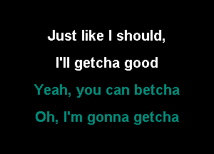 Just like I should,
I'll getcha good

Yeah, you can betcha

Oh, I'm gonna getcha