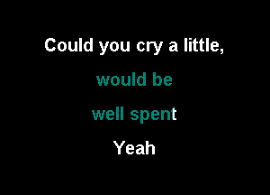 Could you cry a little,

would be

well spent
Yeah