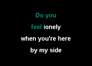 Do you

feel lonely

when you're here

by my side