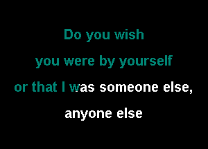 Do you wish

you were by yourself

or that I was someone else,

anyone else