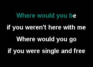Where would you be
if you weren't here with me

Where would you go

if you were single and free