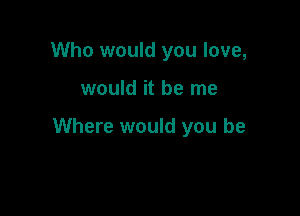 Who would you love,

would it be me

Where would you be