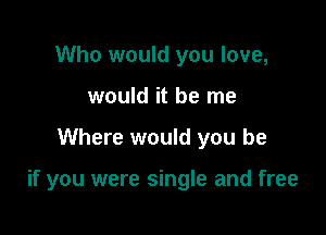Who would you love,
would it be me

Where would you be

if you were single and free