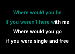 Where would you be
if you weren't here with me

Where would you go

if you were single and free