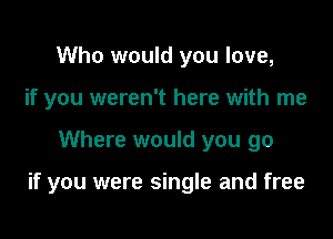 Who would you love,
if you weren't here with me

Where would you go

if you were single and free