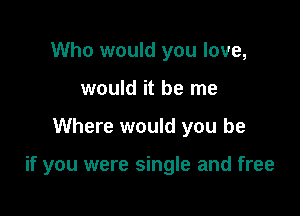 Who would you love,
would it be me

Where would you be

if you were single and free