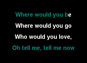 Where would you be

Where would you go

Who would you love,

Oh tell me, tell me now