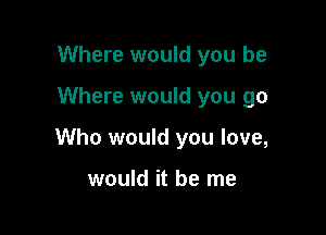 Where would you be

Where would you go

Who would you love,

would it be me