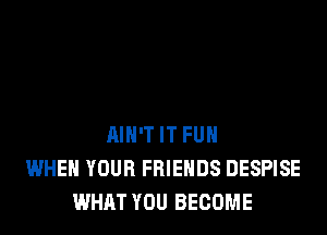 AIN'T IT FUH
WHEN YOUR FRIENDS DESPISE
WHAT YOU BECOME
