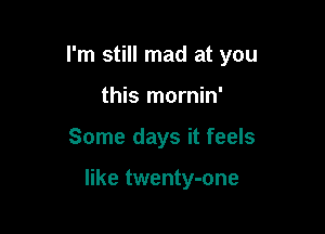 I'm still mad at you
this mornin'

Some days it feels

like twenty-one