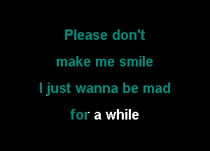 Please don't

make me smile

ljust wanna be mad

for a while