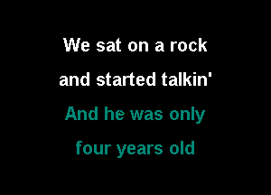 We sat on a rock

and started talkin'

And he was only

four years old