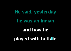 He said, yesterday

he was an Indian
and how he

played with buffalo