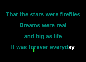 That the stars were fireflies
Dreams were real

and big as life

It was fq'rever everyday