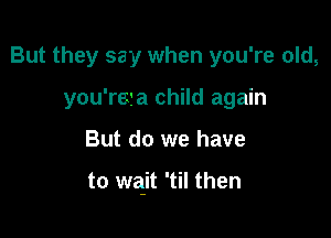 But they say when you're old,
you'reta child again

But do we have

to wajt 'til then