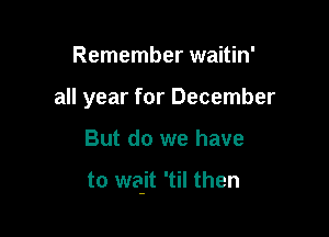 Remember waitin'
all year for December

But do we have

to wait 'til then
