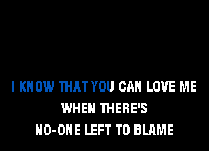 I KNOW THAT YOU CAN LOVE ME
WHEN THERE'S
HO-OHE LEFT T0 BLAME