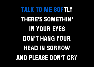 TALK TO ME SOFTLY
THERE'S SOMETHIN'
IN YOUR EYES
DON'T HANG YOUR
HEAD IN SORROW

AND PLEASE DON'T CRY l