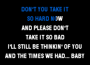 DON'T YOU TAKE IT
SO HARD NOW
AND PLEASE DON'T
TAKE IT SO BAD
I'LL STILL BE THIHKIH' OF YOU
AND THE TIMES WE HAD... BABY