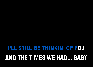 I'LL STILL BE THIHKIH' OF YOU
AND THE TIMES WE HAD... BABY