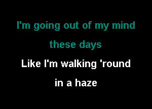 I'm going out of my mind

these days

Like I'm walking 'round

in a haze