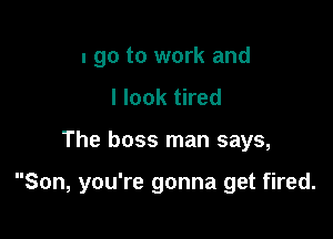 I go to work and
I look tired

The boss man says,

Son, you're gonna get fired.