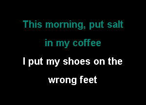 This morning, put salt

in my coffee
I put my shoes on the

wrong feet