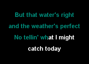 But that water's right

and the weather's perfect

No tellin' what I might

catch today