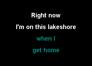 Right now
I'm on this lakeshore

when I

get home