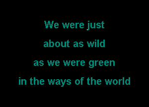 We were just

about as wild
as we were green

in the ways of the world