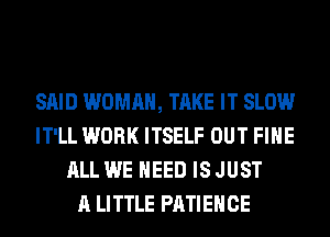 SAID WOMAN, TAKE IT SLOW
IT'LL WORK ITSELF OUT FIHE
ALL WE NEED IS JUST
A LITTLE PATIEHCE