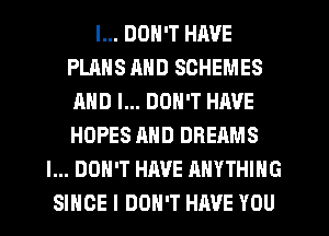 I... DON'T HAVE
PLANS AND SCHEMES
AND I... DON'T HAVE
HOPES AND DREAMS
I... DON'T HAVE ANYTHING
SINCE I DON'T HAVE YOU